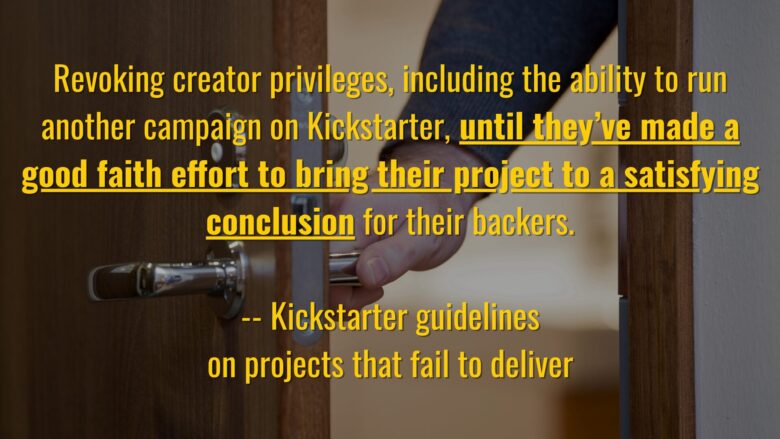 Text: Revoking creator privileges, including the ability to run another campaign on Kickstarter, until they’ve made a good faith effort to bring their project to a satisfying conclusion for their backers. -- Kickstarter Guidelines on projects that fail to deliver Background: a photo of a hand opening a door
